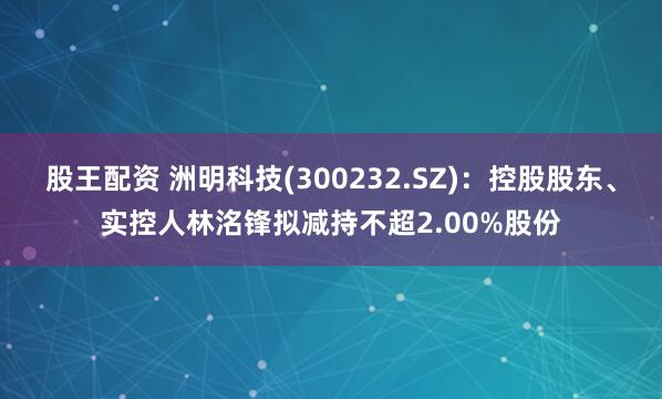 股王配资 洲明科技(300232.SZ)：控股股东、实控人林洺锋拟减持不超2.00%股份