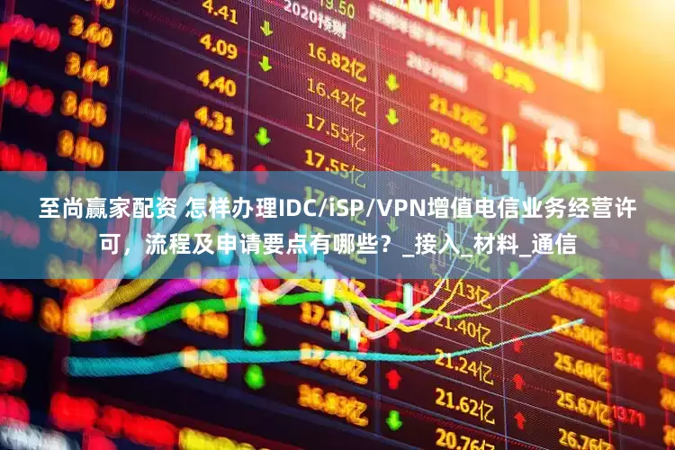 至尚赢家配资 怎样办理IDC/iSP/VPN增值电信业务经营许可，流程及申请要点有哪些？_接入_材料_通信