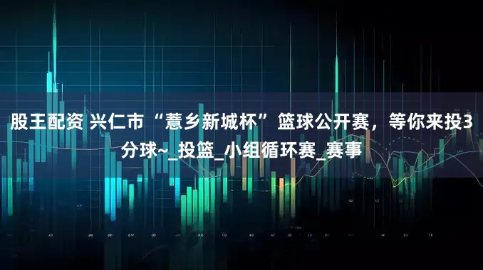 股王配资 兴仁市 “薏乡新城杯” 篮球公开赛，等你来投3分球~_投篮_小组循环赛_赛事