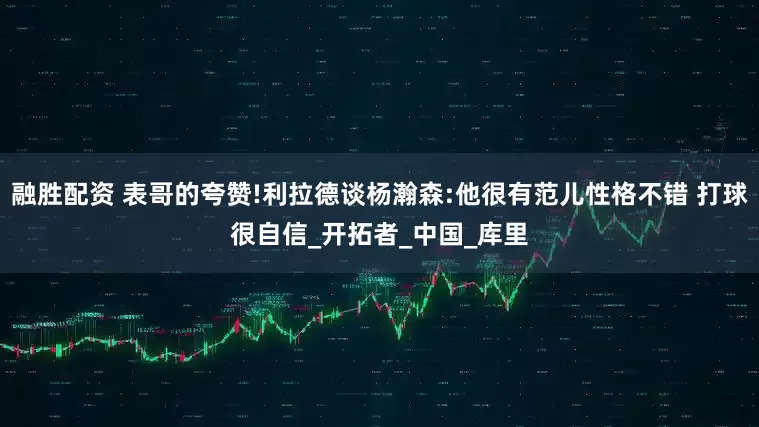 融胜配资 表哥的夸赞!利拉德谈杨瀚森:他很有范儿性格不错 打球很自信_开拓者_中国_库里