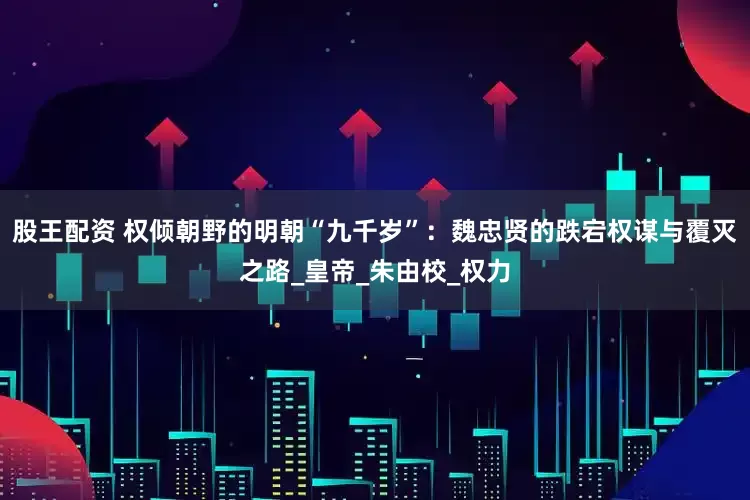 股王配资 权倾朝野的明朝“九千岁”：魏忠贤的跌宕权谋与覆灭之路_皇帝_朱由校_权力