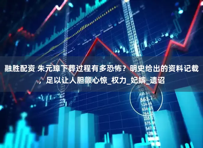 融胜配资 朱元璋下葬过程有多恐怖？明史给出的资料记载，足以让人胆颤心惊_权力_妃嫔_遗诏