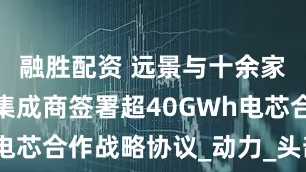融胜配资 远景与十余家储能系统集成商签署超40GWh电芯合作战略协议_动力_头部_企业
