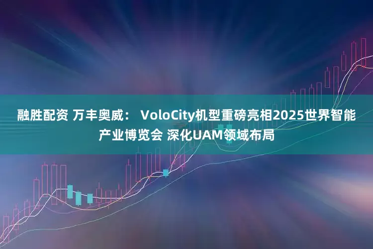 融胜配资 万丰奥威： VoloCity机型重磅亮相2025世界智能产业博览会 深化UAM领域布局
