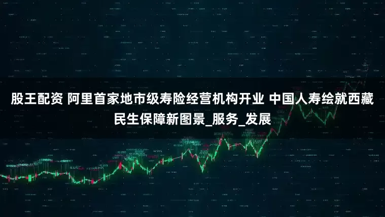 股王配资 阿里首家地市级寿险经营机构开业 中国人寿绘就西藏民生保障新图景_服务_发展