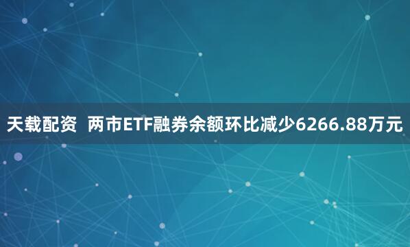 天载配资  两市ETF融券余额环比减少6266.88万元