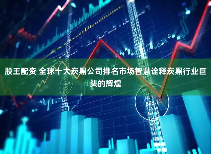 股王配资 全球十大炭黑公司排名市场智慧诠释炭黑行业巨头的辉煌
