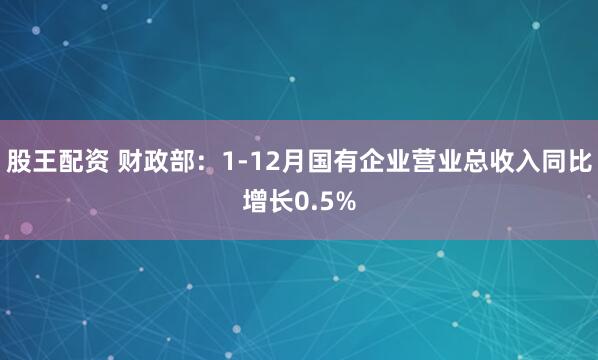 股王配资 财政部：1-12月国有企业营业总收入同比增长0.5%