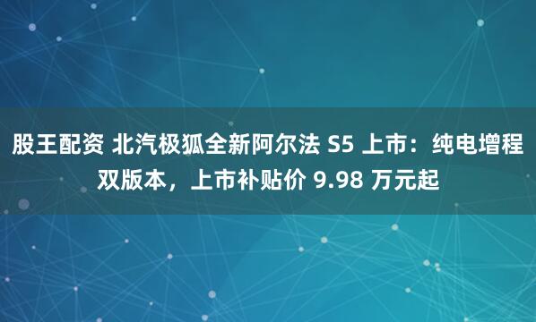 股王配资 北汽极狐全新阿尔法 S5 上市：纯电增程双版本，上市补贴价 9.98 万元起