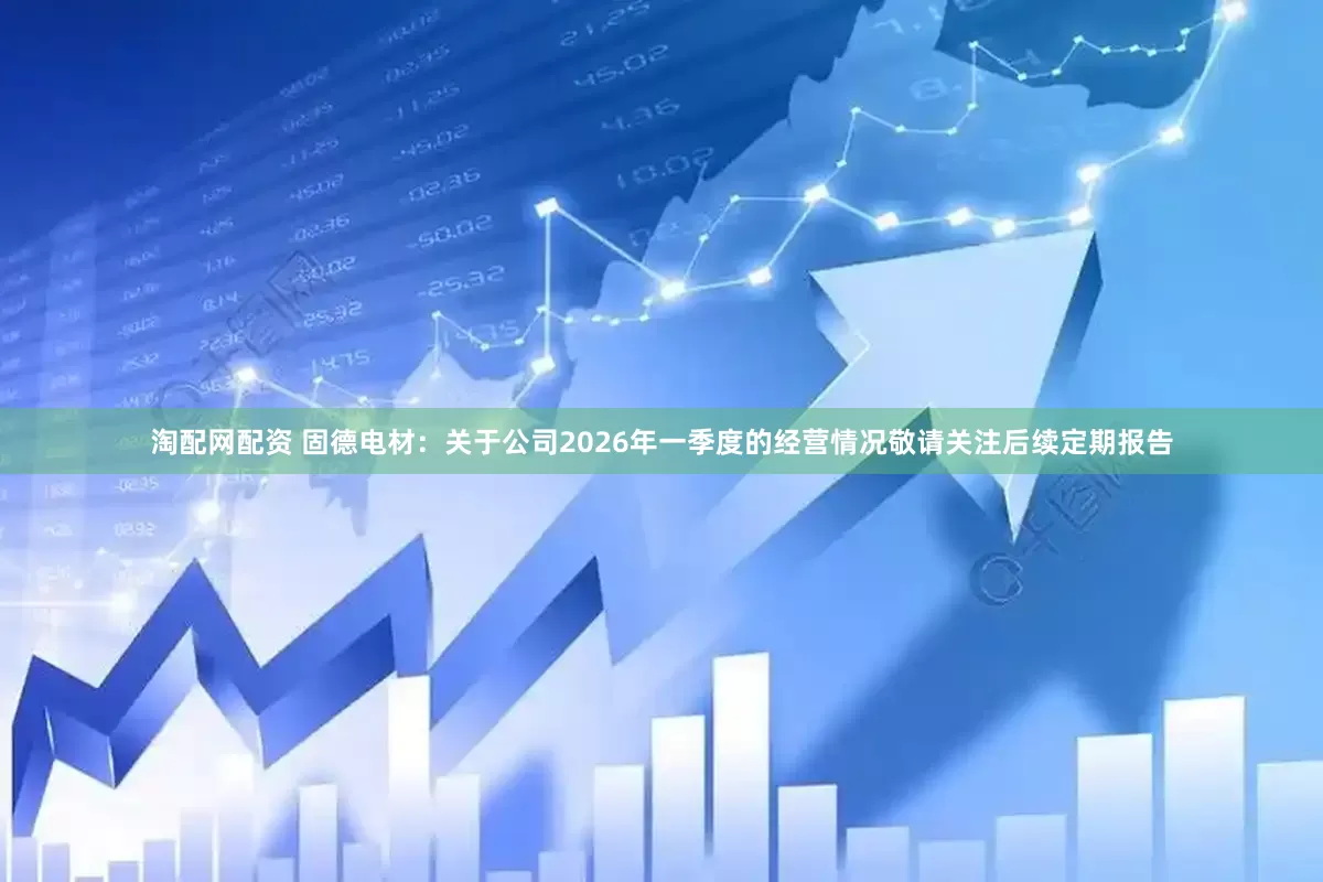 淘配网配资 固德电材：关于公司2026年一季度的经营情况敬请关注后续定期报告