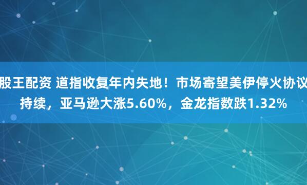 股王配资 道指收复年内失地！市场寄望美伊停火协议持续，亚马逊大涨5.60%，金龙指数跌1.32%