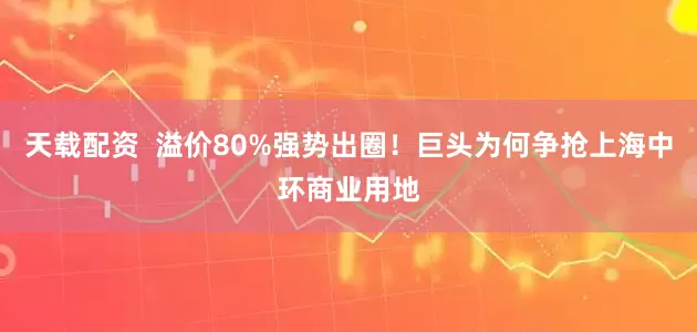 天载配资  溢价80%强势出圈！巨头为何争抢上海中环商业用地
