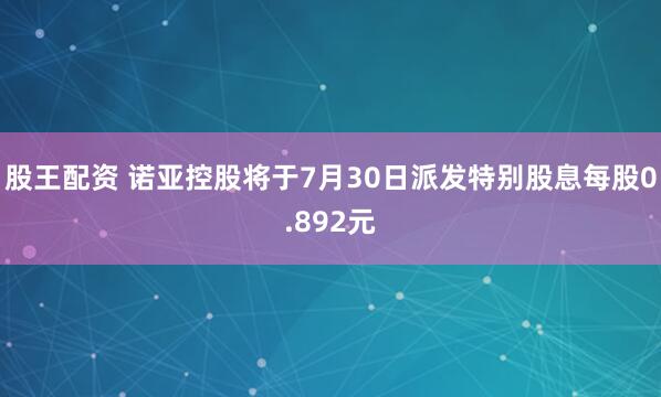 股王配资 诺亚控股将于7月30日派发特别股息每股0.892元